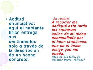 • Actitud            Un ejemplo:
  enunciativa:       A recorrer me
                     dediqué esta tarde
  aquí el hablante   las solitarias
  lírico entrega     calles de mi aldea
  sus                acompañado por
  sentimientos       el buen crepúsculo
  solo a través de   que es el único
  la descripción     amigo que me
  de un hecho        queda.
                     (Hay un día feliz, de
  concreto.          Nicanor Parra, chileno ).
 