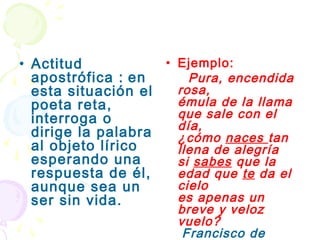 • Actitud           • Ejemplo:
  apostrófica : en      Pura, encendida
  esta situación el   rosa,
  poeta reta,         émula de la llama
  interroga o         que sale con el
                      día,
  dirige la palabra   ¿cómo naces tan
  al objeto lírico    llena de alegría
  esperando una       si sabes que la
  respuesta de él,    edad que te da el
  aunque sea un       cielo
  ser sin vida.       es apenas un
                      breve y veloz
                      vuelo?
                      (Francisco de
 