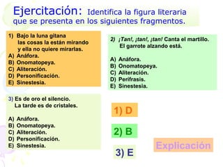 Ejercitación:      Identifica la figura literaria
 que se presenta en los siguientes fragmentos.
1) Bajo la luna gitana
                                2) ¡Tan!, ¡tan!, ¡tan! Canta el martillo.
   las cosas la están mirando
                                    El garrote alzando está.
   y ella no quiere mirarlas.
A) Anáfora.
                                A)   Anáfora.
B) Onomatopeya.
                                B)   Onomatopeya.
C) Aliteración.
                                C)   Aliteración.
D) Personificación.
                                D)   Perífrasis.
E) Sinestesia.
                                E)   Sinestesia.

3) Es de oro el silencio.
   La tarde es de cristales.
                                 1) D
A)   Anáfora.
B)   Onomatopeya.
C)   Aliteración.                2) B
D)   Personificación.
E)   Sinestesia.                                  Explicación
                                  3) E
 