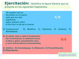 Ejercitación:           Identifica la figura literaria que se
 presenta en los siguientes fragmentos.

4) Oh capitán oscuro
   derrotado en mi patria,
   ojalá que tus alas                                     4) B
   orgullosas
   sigan volando sobre
   la ola final, la ola de la muerte.

A) Comparación.        B)   Metáfora.   C)   Hipérbole.   D)   Antítesis.   E)
   Sinestesia.

5) Si viento nada y nada el fundamento,
   flor la hermosura, la ambición tirano,
   la fama y gloria, pensamiento vano,
                                                                  5) E
   y vano cuanto piensa el pensamiento.

A) Anáfora. B) Onomatopeya. C) Aliteración. D) Personificación.
E) Pleonasmo.

                                                               Explicación
 