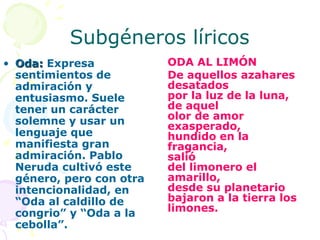 Subgéneros líricos
• Oda: Expresa            ODA AL LIMÓN
  sentimientos de         De aquellos azahares
  admiración y            desatados
  entusiasmo. Suele       por la luz de la luna,
  tener un carácter       de aquel
  solemne y usar un       olor de amor
                          exasperado,
  lenguaje que            hundido en la
  manifiesta gran         fragancia,
  admiración. Pablo       salió
  Neruda cultivó este     del limonero el
  género, pero con otra   amarillo,
  intencionalidad, en     desde su planetario
  “Oda al caldillo de     bajaron a la tierra los
  congrio” y “Oda a la    limones.
  cebolla”.
 