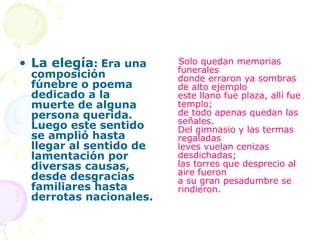 • La elegía: Era una    Solo quedan memorias
                        funerales
 composición            donde erraron ya sombras
 fúnebre o poema        de alto ejemplo
 dedicado a la          este llano fue plaza, allí fue
 muerte de alguna       templo;
 persona querida.       de todo apenas quedan las
                        señales.
 Luego este sentido     Del gimnasio y las termas
 se amplió hasta        regaladas
 llegar al sentido de   leves vuelan cenizas
 lamentación por        desdichadas;
 diversas causas,       las torres que desprecio al
                        aire fueron
 desde desgracias       a su gran pesadumbre se
 familiares hasta       rindieron.
 derrotas nacionales.
 