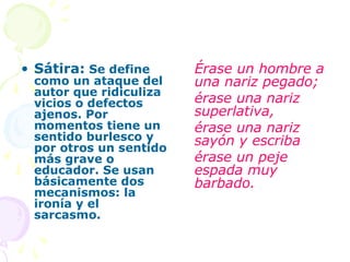• Sátira: Se define     Érase un hombre a
 como un ataque del     una nariz pegado;
 autor que ridiculiza
 vicios o defectos      érase una nariz
 ajenos. Por            superlativa,
 momentos tiene un      érase una nariz
 sentido burlesco y     sayón y escriba
 por otros un sentido
 más grave o            érase un peje
 educador. Se usan      espada muy
 básicamente dos        barbado.
 mecanismos: la
 ironía y el
 sarcasmo.
 