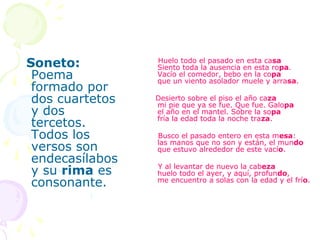 Soneto:          Huelo todo el pasado en esta casa
                 Siento toda la ausencia en esta ropa.
 Poema           Vacío el comedor, bebo en la copa
                 que un viento asolador muele y arrasa.
 formado por
 dos cuartetos   Desierto sobre el piso el año caza
                 mi pie que ya se fue. Que fue. Galopa
 y dos           el año en el mantel. Sobre la sopa
                 fría la edad toda la noche traza.
 tercetos.
 Todos los       Busco el pasado entero en esta mesa:
                 las manos que no son y están, el mundo
 versos son      que estuvo alrededor de este vacío.
 endecasílabos
                 Y al levantar de nuevo la cabeza
 y su rima es    huelo todo el ayer, y aquí, profundo,
 consonante.     me encuentro a solas con la edad y el frío.
 