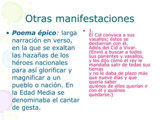 Otras manifestaciones
                          • 1.
• Poema épico: larga        El Cid convoca a sus
  narración en verso,       vasallos; éstos se
                            destierran con él.
  en la que se exaltan      Adiós del Cid a Vivar.
                            (Envió a buscar a todos
  las hazañas de los        sus parientes y vasallos,
                            y les dijo cómo el rey le
  héroes nacionales         mandaba salir de todas sus
  para así glorificar y     tierras
                            y no le daba de plazo más
  magnificar a un           que nueve días y que
                            quería saber
  pueblo o nación. En       quiénes de ellos querían ir
                            con él y quiénes
  la Edad Media se          quedarse.)
  denominaba el cantar
  de gesta.
 