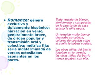 • Romance: género           Toda vestida de blanco,
                            almidonada y compuesta,
 exclusiva y                en la puerta de su casa
 típicamente hispánico;     estaba la niña negra.
 narración en verso,
 generalmente breve,        Un erguido moño blanco
 de origen popular y        decoraba su cabeza;
                            collares de cuentas rojas
 transmisión oral y         al cuello le daban vueltas.
 colectiva; métrica fija:
 serie indeterminada de     Las otras niñas del barrio
 versos octosílabos         jugaban en la vereda;
 asonantes en los           las otras niñas del barrio
                            nunca jugaban con ella.
 pares.
 