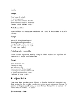 canción.
Ejemplo
No sé lo que he soñado
en la noche pasada;
triste, muy triste debió ser el sueño
pues despierto la angustia me duraba.
(Gustavo Adolfo Bécquer, español.)
Actitud enunciativa
Aquí el hablante lírico entrega sus sentimientos sólo a través de la descripción de un hecho
concreto.
Ejemplo
A recorrer me dediqué esta tarde
las solitarias calles de mi aldea
acompañado por el buen crepúsculo
que es el único amigo que me queda.
(Nicanor Parra, chileno.)
Actitud apelativa o apostrófica
En esta situación el poeta reta, interroga o dirige la palabra al objeto lírico esperando una
respuesta de él, aunque sea un ser sin vida.
Ejemplo
Pura, encendida rosa,
émula de la llama
que sale con el día,
¿cómo naces tan llena de alegría
si sabes que la edad que te da el cielo
es apenas un breve y veloz vuelo?
(Francisco de Rioja, español.)
El objeto lírico
En la misma línea, pero ligeramente diferente, es el motivo o tema de la obra poética, es
decir, la situación, idea, emoción o sentimiento en torno al cual se construye el poema. Por
ejemplo, en Me gustas cuando callas, del mismo Neruda, el objeto lírico es la amada y el
tema o motivo es el miedo a su pérdida.
Versos, estrofas y rimas
 