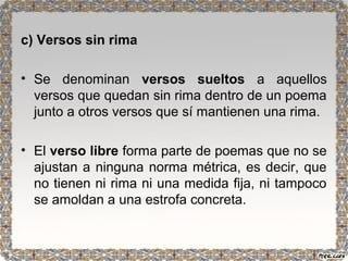 c) Versos sin rima 
• Se denominan versos sueltos a aquellos 
versos que quedan sin rima dentro de un poema 
junto a otros versos que sí mantienen una rima. 
• El verso libre forma parte de poemas que no se 
ajustan a ninguna norma métrica, es decir, que 
no tienen ni rima ni una medida fija, ni tampoco 
se amoldan a una estrofa concreta. 
 