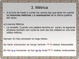 3. Métrica 
• A la hora de medir o contar los versos hay que tener en cuenta 
las licencias métricas y la acentuación de la última palabra 
del verso. 
a) Licencia Métrica 
• La sinalefa: Cuando una palabra termina en vocal y la siguiente 
empieza también con vocal se unen las dos sílabas en una sola 
sílaba métrica. 
Ejemplo: Es hielo abrasador es fuego helado. 
Es/ hie/lo/ a/bra/sa/dor/ es/ fue/go/ he/la/do 13 sílabas: tridecasílabo 
Es/ hie/ lo a/ bra/sa/dor/ es/ fue/ go he /la/do 11 sílabas: endecasílabo 
 