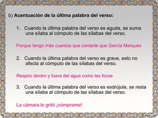b) Acentuación de la última palabra del verso: 
1. Cuando la última palabra del verso es aguda, se suma 
una sílaba al cómputo de las sílabas del verso. 
Porque tengo más cuentos que contarte que García Marqués 
2. Cuando la última palabra del verso es grave, esto no 
afecta al cómputo de las sílabas del verso. 
Respiro dentro y fuera del agua como las focas 
3. Cuando la última palabra del verso es esdrújula, se resta 
una sílaba al cómputo de las sílabas del verso. 
La cámara le gritó ¡cómprame! 
 