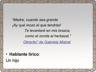 “Madre, cuando sea grande 
¡Ay qué mozo el que tendrás! 
Te levantaré en mis brazos, 
como el zonda al herbazal.” 
Obrerito" de Gabriela Mistral 
• Hablante lírico: 
Un hijo 
 