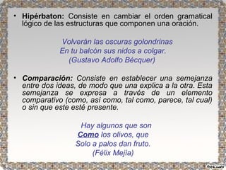 • Hipérbaton: Consiste en cambiar el orden gramatical 
lógico de las estructuras que componen una oración. 
Volverán las oscuras golondrinas 
En tu balcón sus nidos a colgar. 
(Gustavo Adolfo Bécquer) 
• Comparación: Consiste en establecer una semejanza 
entre dos ideas, de modo que una explica a la otra. Esta 
semejanza se expresa a través de un elemento 
comparativo (como, así como, tal como, parece, tal cual) 
o sin que este esté presente. 
Hay algunos que son 
Como los olivos, que 
Solo a palos dan fruto. 
(Félix Mejía) 
 