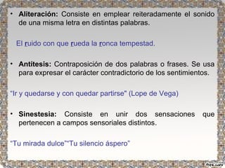 • Aliteración: Consiste en emplear reiteradamente el sonido 
de una misma letra en distintas palabras. 
El ruido con que rueda la ronca tempestad. 
• Antítesis: Contraposición de dos palabras o frases. Se usa 
para expresar el carácter contradictorio de los sentimientos. 
“Ir y quedarse y con quedar partirse" (Lope de Vega) 
• Sinestesia: Consiste en unir dos sensaciones que 
pertenecen a campos sensoriales distintos. 
“Tu mirada dulce”“Tu silencio áspero” 
 