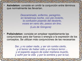 • Asíndeton: consiste en omitir la conjunción entre términos 
que normalmente las llevarían. 
Descaminado, enfermo, peregrino, 
en tenebrosa noche, con pie incierto, 
la confusión pisando del desierto, 
voces en vano dio, pasos sin tino. 
(Luis de Góngora) 
• Polisíndeton: consiste en emplear repetidamente las 
conjunciones para dar fuerza o energía a la expresión de los 
conceptos. Se utilizan más conjunciones de las necesarias 
Ser, y no saber nada, y ser sin rumbo cierto, 
y el temor de haber sido y un futuro terror… 
y el espanto seguro de estar mañana muerto, 
y sufrir por la vida y por la sombra y por la luz. 
