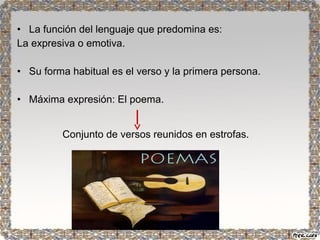 • La función del lenguaje que predomina es: 
La expresiva o emotiva. 
• Su forma habitual es el verso y la primera persona. 
• Máxima expresión: El poema. 
Conjunto de versos reunidos en estrofas. 
 