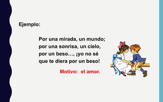 Ejemplo:
Por una mirada, un mundo;
por una sonrisa, un cielo,
por un beso…, ¡yo no sé
que te diera por un beso!
Motivo: el amor.
 