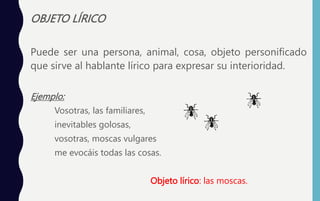 OBJETO LÍRICO
Puede ser una persona, animal, cosa, objeto personificado
que sirve al hablante lírico para expresar su interioridad.
Ejemplo:
Vosotras, las familiares,
inevitables golosas,
vosotras, moscas vulgares
me evocáis todas las cosas.
Objeto lírico: las moscas.
 