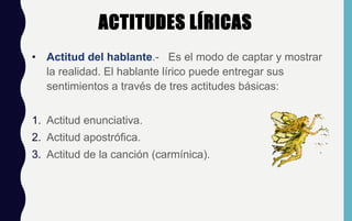 ACTITUDES LÍRICAS
• Actitud del hablante.- Es el modo de captar y mostrar
la realidad. El hablante lírico puede entregar sus
sentimientos a través de tres actitudes básicas:
1. Actitud enunciativa.
2. Actitud apostrófica.
3. Actitud de la canción (carmínica).
 