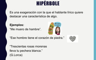 HIPÉRBOLE
Es una exageración con la que el hablante lírico quiere
destacar una característica de algo.
Ejemplos:
“Me muero de hambre”.
“Ese hombre tiene el corazón de piedra.”
“Trescientas rosas morenas
lleva tu pechera blanca.”
(G.Lorca)
 