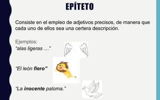 EPÍTETO
Consiste en el empleo de adjetivos precisos, de manera que
cada uno de ellos sea una certera descripción.
Ejemplos:
“alas ligeras …”
“El león fiero”
“La inocente paloma.”
 