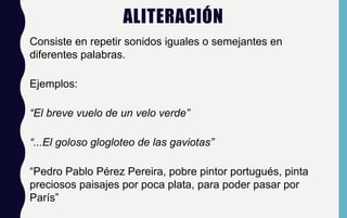 ALITERACIÓN
Consiste en repetir sonidos iguales o semejantes en
diferentes palabras.
Ejemplos:
“El breve vuelo de un velo verde”
“...El goloso glogloteo de las gaviotas”
“Pedro Pablo Pérez Pereira, pobre pintor portugués, pinta
preciosos paisajes por poca plata, para poder pasar por
París”
 