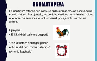 ONOMATOPEYA
Es una figura retórica que consiste en la representación escrita de un
sonido natural. Por ejemplo, los sonidos emitidos por animales, ruidos
o fenómenos acústicos, o incluso visual, por ejemplo, un clic, un
zigzag.
Ejemplos:
• El kikirikí del gallo me despertó
• “en la tristeza del hogar golpea
el tictac del reloj. Todos callamos”.
(Antonio Machado)
 