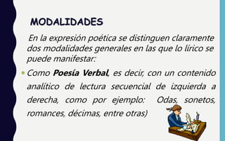 MODALIDADES
En la expresión poética se distinguen claramente
dos modalidades generales en las que lo lírico se
puede manifestar:
Como Poesía Verbal, es decir, con un contenido
analítico de lectura secuencial de izquierda a
derecha, como por ejemplo: Odas, sonetos,
romances, décimas, entre otras)
 