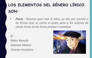LOS ELEMENTOS DEL GÉNERO LÍRICO
SON:
• Poeta.- Persona que crea la obra, ya sea por escrito o
en forma oral, es como el autor, pero a los autores de
obras líricas se les llama poetas o poetisas.
Ej:
Pablo Neruda
Gabriela Mistral
Vicente Huidobro
 