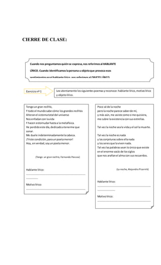 CIERRE DE CLASE:
Cuando nos preguntamosquiénse expresa,nos referimosal HABLANTE
LÍRICO. Cuando identificamoslapersona u objetoque provoca esos
sentimientosenel hablante lírico,nos referimosal OBJETO LÍRICO.
Y el sentimientoexpresadose denominaMOTIVOLIRICO.
Ejercicionº 1 Lee atentamente lossiguientespoemasyreconoce:hablante lírico,motivolírico
y objetolírico.
Tengoun gran resfrío,
Y todo el mundosabe cómo losgrandesresfríos
Alteranel sistematotal del universo
Nosenfadancon lavida
Y hacen estornudarhastaa la metafísica.
He perdidoeste día,dedicadoatenerme que
sonar.
Me duele indeterminadamentelacabeza.
¡Triste condición,paraunpoetamenor!
Hoy, enverdad,soyunpoetamenor.
(Tengo un gran resfrío, Fernando Pessoa)
Hablante lírico:
………………………………………………………………………………
………………
Motivolírico:
………………………………………………………………………………
………………
Objetolírico:
………………………………………………………………………………
………………
Poco sé de la noche
perola noche parece saberde mí,
y más aún,me asiste comosi me quisiera,
me cubre laexistenciaconsusestrellas.
Tal vezla noche seala viday el sol la muerte.
Tal vezla noche esnada
y lasconjeturassobre ellanada
y losseresque lavivennada.
Tal vezlaspalabrassean loúnicoque existe
enel enorme vacío de lossiglos
que nos arañanel alma con susrecuerdos.
(La noche, Alejandra Pizarnik)
Hablante lírico:
………………………………………………………………………
………………………
Motivolírico:
………………………………………………………………………
………………………
Objetolírico:
………………………………………………………………………
…………………
 