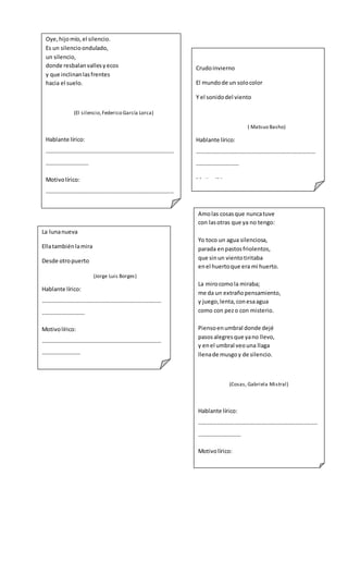 Oye,hijomío,el silencio.
Es un silencioondulado,
un silencio,
donde resbalanvallesyecos
y que inclinanlasfrentes
hacia el suelo.
(El silencio,Federico García Lorca)
Hablante lírico:
………………………………………………………………………………
…………………………
Motivolírico:
………………………………………………………………………………
…………………………
Objetolírico:
………………………………………………………………………………
…………………………
Crudoinvierno
El mundode un solocolor
Y el sonidodel viento
( Matsuo Basho)
Hablante lírico:
…………………………………………………………………………
…………………………
Motivolírico:
…………………………………………………………………………
………………………
Objetolírico:
…………………………………………………………………………
………………………………
La lunanueva
Ellatambiénlamira
Desde otropuerto
(Jorge Luis Borges)
Hablante lírico:
…………………………………………………………………………
…………………………
Motivolírico:
…………………………………………………………………………
………………………
Objetolírico:
…………………………………………………………………………
………………………………
Amolas cosasque nuncatuve
con lasotras que ya no tengo:
Yo toco un agua silenciosa,
parada enpastosfriolentos,
que sinun vientotiritaba
enel huertoque era mi huerto.
La mirocomola miraba;
me da un extrañopensamiento,
y juego,lenta,conesaagua
como con pezo con misterio.
Piensoenumbral donde dejé
pasosalegresque yano llevo,
y enel umbral veouna llaga
llenade musgoy de silencio.
(Cosas, Gabriela Mistral)
Hablante lírico:
…………………………………………………………………………
…………………………
Motivolírico:
…………………………………………………………………………
…………………………
Objetolírico:
…………………………………………………………………………
…………………………
 