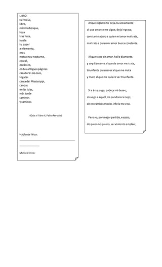Al que ingratome deja,buscoamante;
al que amante me sigue,dejoingrata;
constante adoroa quienmi amormaltrata,
maltratoa quienmi amor busca constante.
Al que trato de amor, hallodiamante,
y soydiamante al que de amorme trata,
triunfante quieroveral que me mata
y mato al que me quiere vertriunfante.
Si a éste pago,padece mi deseo;
si ruego a aquél,mi pundonorenojo;
de entrambosmodosinfelizme veo.
Peroyo,por mejorpartido,escojo;
de quiennoquiero,serviolentoempleo;
que,de quiennome quiere,vil despojo.
(Sor Juana Inés de la Cruz)
Hablante lírico:
…………………………………………………………………………
…………………………
Motivolírico:
…………………………………………………………………………
…………………………
Objetolírico:………………………………………………
LIBRO
hermoso,
libro,
mínimobosque,
hoja
tras hoja,
huele
tu papel
a elemento,
eres
matutinoynocturno,
cereal,
oceánico,
entus antiguaspáginas
cazadoresde osos,
fogatas
cerca del Mississippi,
canoas
enlas islas,
más tarde
caminos
y caminos
(Oda al libro II,Pablo Neruda)
Hablante lírico:
…………………………………………………………………………
…………………………
Motivolírico:
…………………………………………………………………………
…………………………
Objetolírico:
…………………………………………………………………………
…………………………
 