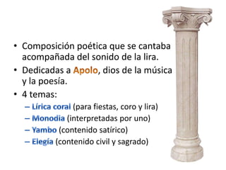 • Composición poética que se cantaba
  acompañada del sonido de la lira.
• Dedicadas a      , dios de la música
  y la poesía.
• 4 temas:
               (para fiestas, coro y lira)
             (interpretadas por uno)
           (contenido satírico)
          (contenido civil y sagrado)
 