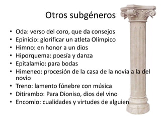 Otros subgéneros
• Oda: verso del coro, que da consejos
• Epinicio: glorificar un atleta Olímpico
• Himno: en honor a un dios
• Hiporquema: poesía y danza
• Epitalamio: para bodas
• Himeneo: procesión de la casa de la novia a la del
  novio
• Treno: lamento fúnebre con música
• Ditirambo: Para Dioniso, dios del vino
• Encomio: cualidades y virtudes de alguien
 