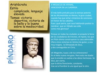 Aristócrata                A MEGACLES DE ATENAS,
Estilo                     VENCEDOR EN LA CUADRIGA.
  complicado, lenguaje
  elevado.
                           El más bello preludio para la estirpe potente
                           de los Alcmeónidas es Atenas, la gran ciudad,
Temas: victoria            cuando hay que echar cimientos de canciones
  deportiva, victoria de   en honor de los caballos.
  lo bello y lo bueno      Pues ¿qué patria, qué casa habitando podrás tu
  sobre la mediocridad.    nombrar que en Hélade sea oída
                           como más gloriosa?

                           Porque en todas las ciudades se propala la fama
                           de los ciudadanos de Erecteo, oh Apolo, los que
                           en Pitón divina construyeron tu casa admirable.
                           ¡Pero cinco victorias en Istmia me guían, y una
                           muy insigne, la Olimpíada de Zeus,
                           y dos conseguidas en Cirra,

                           oh Megacles, tuyas y de tus antecesores!
                           En el éxito nuevo me gozo. Pero esto me duele:
                           que la envidia se vuelva a las obras hermosas. Se
                           dice, por cierto,
                           que la dicha floreciente, constante,
                           trae así al hombre lo uno igual que lo otro.
 