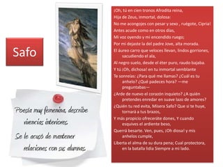 ¡Oh, tú en cien tronos Afrodita reina,
                                 Hija de Zeus, inmortal, dolosa:
                                 No me acongojes con pesar y sexo , ruégote, Cipria!
                                 Antes acude como en otros días,
                                 Mi voz oyendo y mi encendido ruego;
                                 Por mi dejaste la del padre Jove, alta morada.

Safo                             El áureo carro que veloces llevan, lindos gorriones,
                                      sacudiendo el ala,
                                 Al negro suelo, desde el éter puro, raudo bajaba.
                                 Y tú ¡Oh, dichosa! en tu inmortal semblante
                                 Te sonreías: ¿Para qué me llamas? ¿Cuál es tu
                                      anhelo? ¿Qué padeces hora? —me
                                      preguntabas—
                                 ¿Arde de nuevo el corazón inquieto? ¿A quién
                                      pretendes enredar en suave lazo de amores?
                                 ¿Quién tu red evita, Mísera Safo? Que si te huye,
Poesía muy femenina, describe         tornará a tus brazos,
                                 Y más propicio ofreceráte dones, Y cuando
   vivencias interiores.              esquives el ardiente beso,
                                 Querrá besarte. Ven, pues, ¡Oh diosa! y mis
Se le acusó de mantener               anhelos cumple,
                                 Liberta el alma de su dura pena; Cual protectora,
   relaciones con sus alumnas.        en la batalla lidia Siempre a mi lado.
 