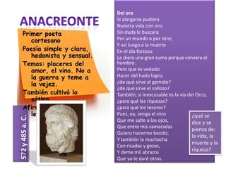 Del oro
                              Si alargarse pudiera
                              Nuestra vida con oro,
    Primer poeta              Sin duda le buscara
       cortesano              Por un mundo o por otro;
                              Y así luego a la muerte
    Poesía simple y clara,    En el día forzoso
       hedonista y sensual.   Le diera una gran suma porque volviera el
    Temas: placeres del       hombro.
       amor, el vino. No a    Pero que es vedado
       la guerra y teme a     Hacer del hado logro,
       la vejez.              ¿de qué sirve el gemido?
                              ¿de qué sirve el sollozo?
    También cultivó la        También, si inexcusable es la vía del Orco,
       sátira.                ¿para qué las riquezas?
    Afirma que Safo era       ¿para qué los tesoros?
       lesbiana.              Pues, ea, venga el vino             ¿qué se
572 y 485 a. C.




                              Que me salte a los ojos,            dice y se
                              Que entre mis camaradas
                                                                  piensa de:
                              Quiero hacerme beodo;
                                                                  la vida, la
                              Y también la muchacha
                                                                  muerte y la
                              Con risadas y gozos,
                              Y deme mil abrazos                  riqueza?
                              Que yo le daré otros.
 