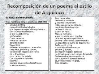 La queja del mercenario                        •   Esos camaradas,
                                                   hediondos a mierda
Jorge Hernández Campos (mexicano. 1919-2004)       y a sudor, son para mí
•   Me dan dentera                                 más elegantes y bienolientes
    esos oficialillos barbilindos                  que todos los aristócratas
    que se pavonean por el campamento              de Atenas juntos.
    con sus escudos labrados,                      Dame, oh Palas
    al aire las cabelleras                         Atenea, memoria
    perfumadas.                                    y que recuerde yo el nombre
    Creen saber ya                                 de aquel agricultor pestilente
    todos los secretos                             que me salvó la vida cuando estaba
    del arte militar.                              un espartano a punto de degollarme.
    Yo prefiero                                    Prefiero mil veces
    mil veces a esos otros camaradas               a esos soldados chaparros
    chaparros, peludos y burdos,                   peludos y burdos,
    y que recién llegados del surco                que recién llegados del surco
    no te traicionan                               no te traicionan en el campo de batalla.
    en el campo de batalla.                        Cada uno de esos compañeros,
    Con sus piernas velludas                       con sus piernas cortas y zambas
    y zambas                                       es, de la cabeza a los pies,
    siempre acuden si en las refriegas             todo corazón.
    te ven en apuros.
 