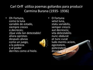 Carl Orff utiliza poemas goliardos para producir
             Carmina Burana (1935- 1936)
• Oh Fortuna,                 • O Fortuna
  como la luna                  velut luna,
  variable de estado,           statu variabilis,
  siempre creces                semper crescis
  o decreces;                   aut decrescis;
  ¡Que vida tan detestable!     vita detestabilis
  ahora oprimes                 nunc obdurat
  después alivias               et tunc curat
  como un juego,                ludo mentis aciem,
  a la pobreza                  egestatem,
  y al poder                    potestatem
  derrites como al hielo.       dissolvit ut glaciem.
 