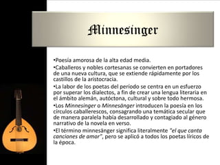 Minnesinger

•Poesía amorosa de la alta edad media.
•Caballeros y nobles cortesanas se convierten en portadores
de una nueva cultura, que se extiende rápidamente por los
castillos de la aristocracia.
•La labor de los poetas del período se centra en un esfuerzo
por superar los dialectos, a fin de crear una lengua literaria en
el ámbito alemán, autóctona, cultural y sobre todo hermosa.
•Los Minnesinger o Minnesänger introducen la poesía en los
círculos caballerescos, consagrando una temática secular que
de manera paralela había desarrollado y contagiado al género
narrativo de la novela en verso.
•El término minnesänger significa literalmente "el que canta
canciones de amor", pero se aplicó a todos los poetas líricos de
la época.
 