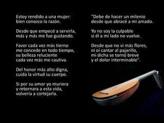 Estoy rendido a una mujer:     "Debe de hacer un milenio
bien conozco la razón.         desde que abracé a mi amado.
Desde que empecé a servirla,   Yo no soy la culpable
más y más me fue gustando.     si él a mi lado no vuelve.
Favor cada vez más tierno      Desde que no vi más flores,
me concede en todo tiempo,     ni oí cantar al pajarillo,
su belleza reluciente          mi dicha se tornó breve
cada vez más me cautiva.       y el dolor interminable".
Del honor más alto digna,
cuida la virtud su cuerpo.
Si por su amor yo muriera
y retornara a esta vida,
volvería a cortejarla.
 