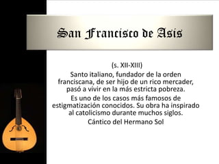 San Francisco de Asis

                     (s. XII-XIII)
      Santo italiano, fundador de la orden
  franciscana, de ser hijo de un rico mercader,
     pasó a vivir en la más estricta pobreza.
       Es uno de los casos más famosos de
estigmatización conocidos. Su obra ha inspirado
      al catolicismo durante muchos siglos.
             Cántico del Hermano Sol
 
