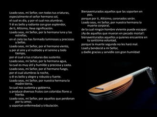 Loado seas, mi Señor, con todas tus criaturas,      Bienaventurados aquellos que las soporten en
                                                         paz,
especialmente el señor hermano sol,
                                                    porque por ti, Altísimo, coronados serán.
el cual es día, y por el cual nos alumbras.
                                                    Loado seas, mi Señor, por nuestra hermana la
Y él es bello y radiante con gran esplendor,             muerte corporal,
de ti, Altísimo, lleva significación.               de la cual ningún hombre viviente puede escapar.
Loado seas, mi Señor, por la hermana luna y las     ¡Ay de aquellos que mueran en pecado mortal!:
     estrellas,
                                                    bienaventurados aquellos a quienes encuentre en
en el cielo las has formado luminosas y preciosas        tu santísima voluntad,
     y bellas.
                                                    porque la muerte segunda no les hará mal.
Loado seas, mi Señor, por el hermano viento,
                                                    Load y bendecid a mi Señor,
y por el aire y el nublado y el sereno y todo
     tiempo,                                        y dadle gracias y servidle con gran humildad.
por el cual a tus criaturas das sustento.
Loado seas, mi Señor, por la hermana agua,
la cual es muy útil y humilde y preciosa y casta.
Loado seas, mi Señor, por el hermano fuego,
por el cual alumbras la noche,
y él es bello y alegre y robusto y fuerte.
Loado seas, mi Señor, por nuestra hermana la
     madre tierra,
la cual nos sustenta y gobierna,
y produce diversos frutos con coloridas flores y
     hierba.
Loado seas, mi Señor, por aquellos que perdonan
     por tu amor,
y soportan enfermedad y tribulación.
 