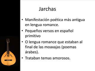 Jarchas
• Manifestación poética más antigua
  en lengua romance.
• Pequeños versos en español
  primitivo
• O lengua romance que estaban al
  final de las moaxajas (poemas
  árabes).
• Trataban temas amorosos.
 