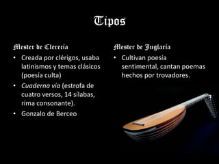 Tipos
Mester de Clerecía              Mester de Juglaría
• Creada por clérigos, usaba    • Cultivan poesía
  latinismos y temas clásicos     sentimental, cantan poemas
  (poesía culta)                  hechos por trovadores.
• Cuaderna vía (estrofa de
  cuatro versos, 14 sílabas,
  rima consonante).
• Gonzalo de Berceo
 