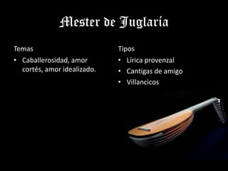 Mester de Juglaría
Temas                        Tipos
• Caballerosidad, amor       • Lírica provenzal
  cortés, amor idealizado.   • Cantigas de amigo
                             • Villancicos
 