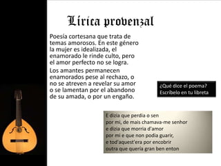 Lírica provenzal
• Poesía cortesana que trata de
  temas amorosos. En este género
  la mujer es idealizada, el
  enamorado le rinde culto, pero
  el amor perfecto no se logra.
• Los amantes permanecen
  enamorados pese al rechazo, o
  no se atreven a revelar su amor         ¿Qué dice el poema?
  o se lamentan por el abandono           Escríbelo en tu libreta
  de su amada, o por un engaño.

                     E dizia que perdia o sen
                     por mi, de mais chamava-me senhor
                     e dizia que morria d'amor
                     por mi e que non podia guarir,
                     e tod'aquest'era por encobrir
                     outra que quería gran ben enton
 