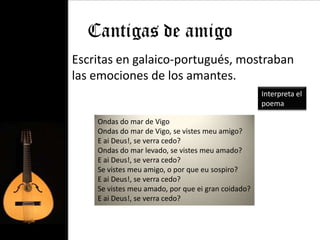 Cantigas de amigo
• Escritas en galaico-portugués, mostraban
  las emociones de los amantes.
                                                      Interpreta el
                                                      poema

      Ondas do mar de Vigo
      Ondas do mar de Vigo, se vistes meu amigo?
      E ai Deus!, se verra cedo?
      Ondas do mar levado, se vistes meu amado?
      E ai Deus!, se verra cedo?
      Se vistes meu amigo, o por que eu sospiro?
      E ai Deus!, se verra cedo?
      Se vistes meu amado, por que ei gran coidado?
      E ai Deus!, se verra cedo?
 