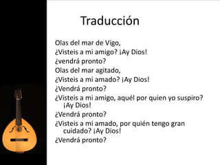 Traducción
Olas del mar de Vigo,
¿Visteis a mi amigo? ¡Ay Dios!
¿vendrá pronto?
Olas del mar agitado,
¿Visteis a mi amado? ¡Ay Dios!
¿Vendrá pronto?
¿Visteis a mi amigo, aquél por quien yo suspiro?
  ¡Ay Dios!
¿Vendrá pronto?
¿Visteis a mi amado, por quién tengo gran
  cuidado? ¡Ay Dios!
¿Vendrá pronto?
 