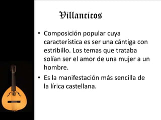Villancicos
• Composición popular cuya
  característica es ser una cántiga con
  estribillo. Los temas que trataba
  solían ser el amor de una mujer a un
  hombre.
• Es la manifestación más sencilla de
  la lírica castellana.
 