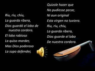 Quizole hazer que
                         No pudiesse pecar,
Riu, riu, chiu,          Ni aun original
La guarda ribera,        Esta virgen no tuviera.
Dios guardó el lobo de   Riu, riu, chiu,
   nuestra cordera.      La guarda ribera,
El lobo rabioso          Dios guarde el lobo
La quiso morder,         De nuestra cordera.
Mas Dios poderoso
La supo defender,
 